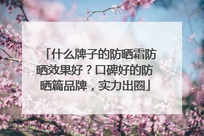 什么牌子的防晒霜防晒效果好？口碑好的防晒篇品牌，实力出圈