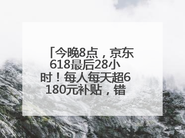 今晚8点，京东618最后28小时！每人每天超6180元补贴，错过等明年！