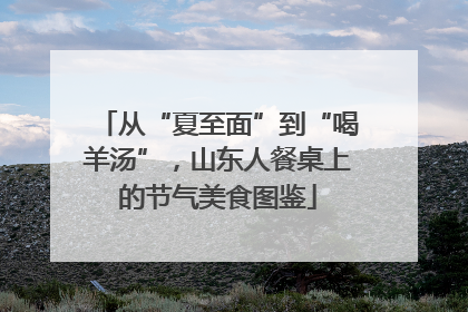 从“夏至面”到“喝羊汤”，山东人餐桌上的节气美食图鉴