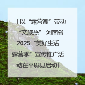 以“露营潮”带动“文旅热” 河南省2025“美好生活露营季”宣传推广活动在平舆县启动