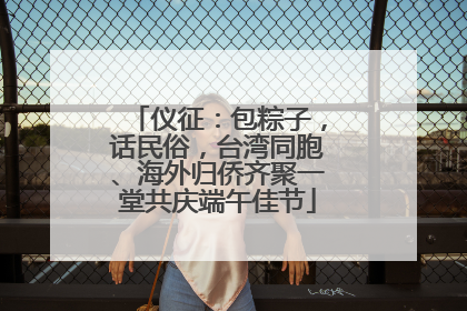 仪征：包粽子，话民俗，台湾同胞、海外归侨齐聚一堂共庆端午佳节