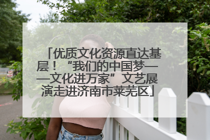 优质文化资源直达基层！“我们的中国梦——文化进万家”文艺展演走进济南市莱芜区