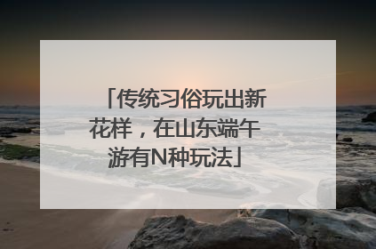 传统习俗玩出新花样，在山东端午游有N种玩法
