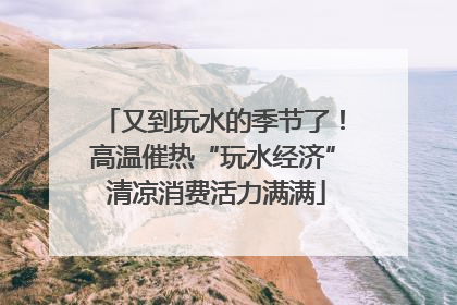 又到玩水的季节了！高温催热“玩水经济” 清凉消费活力满满