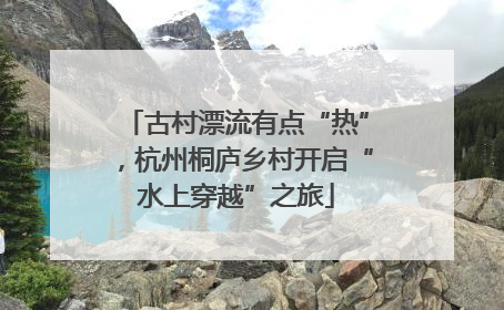 古村漂流有点“热”，杭州桐庐乡村开启“水上穿越”之旅