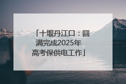 十堰丹江口：圆满完成2025年高考保供电工作