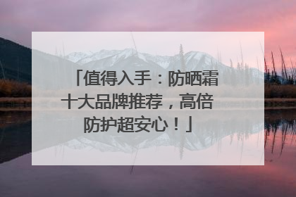 值得入手：防晒霜十大品牌推荐，高倍防护超安心！