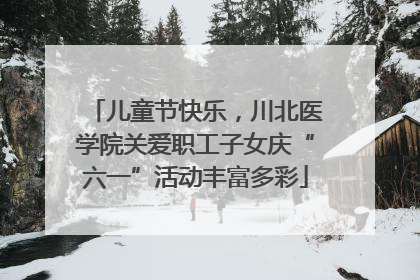 儿童节快乐，川北医学院关爱职工子女庆“六一”活动丰富多彩