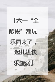 六一“全龄段”潮玩乐园来了，一起扎进快乐漩涡