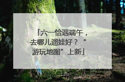 六一恰遇端午，去哪儿遛娃好？“游玩地图”上新