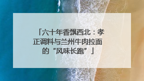 六十年香飘西北：孝正调料与兰州牛肉拉面的“风味长跑”