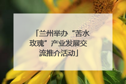 兰州举办“苦水玫瑰”产业发展交流推介活动