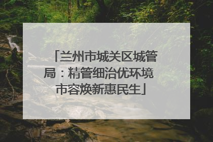 兰州市城关区城管局：精管细治优环境 市容焕新惠民生