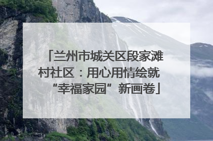 兰州市城关区段家滩村社区：用心用情绘就“幸福家园”新画卷