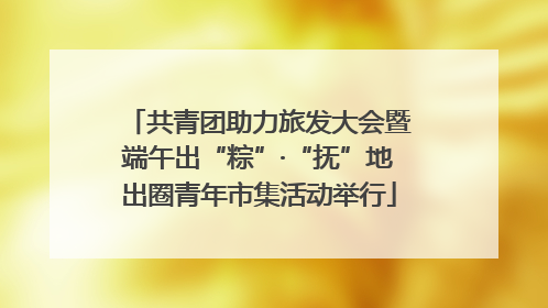 共青团助力旅发大会暨端午出“粽”·“抚”地出圈青年市集活动举行