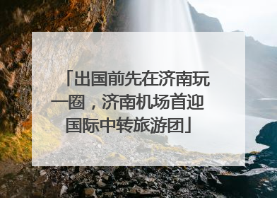 出国前先在济南玩一圈，济南机场首迎国际中转旅游团