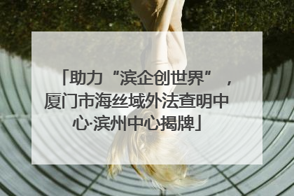 助力“滨企创世界”，厦门市海丝域外法查明中心·滨州中心揭牌