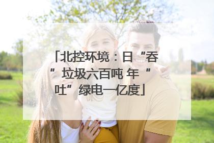 北控环境：日“吞”垃圾六百吨 年“吐”绿电一亿度