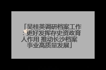 吴桂英调研档案工作：更好发挥存史资政育人作用 推动长沙档案事业高质量发展