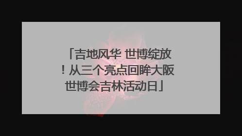 吉地风华 世博绽放！从三个亮点回眸大阪世博会吉林活动日