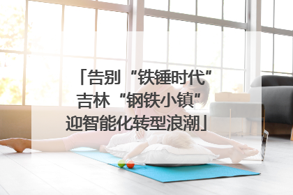 告别“铁锤时代” 吉林“钢铁小镇”迎智能化转型浪潮