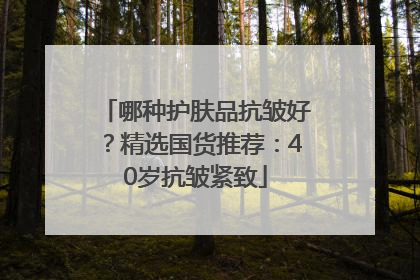 哪种护肤品抗皱好？精选国货推荐：40岁抗皱紧致