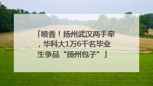 喷香！扬州武汉两手牵，华科大1万6千名毕业生争品“扬州包子”
