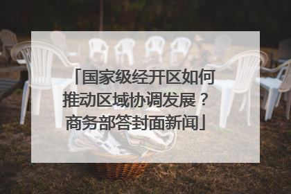 国家级经开区如何推动区域协调发展？商务部答封面新闻