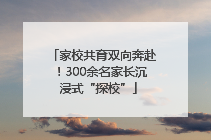 家校共育双向奔赴！300余名家长沉浸式“探校”