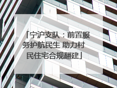 宁沪支队：前置服务护航民生 助力村民住宅合规翻建