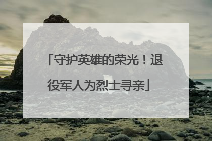 守护英雄的荣光！退役军人为烈士寻亲