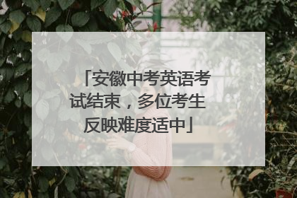 安徽中考英语考试结束，多位考生反映难度适中