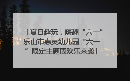 夏日趣玩，嗨翻“六一” 乐山市惠灵幼儿园“六一”限定主题周欢乐来袭