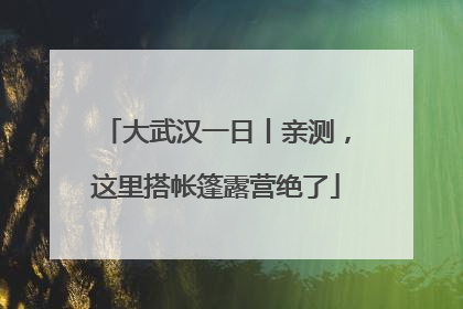 大武汉一日丨亲测，这里搭帐篷露营绝了