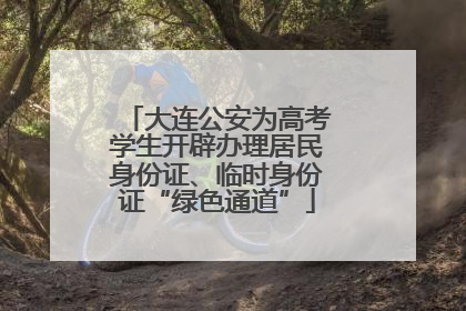 大连公安为高考学生开辟办理居民身份证、临时身份证“绿色通道”