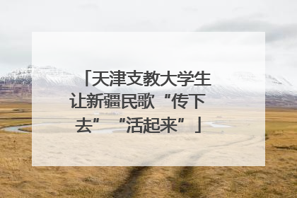 天津支教大学生让新疆民歌“传下去”“活起来”