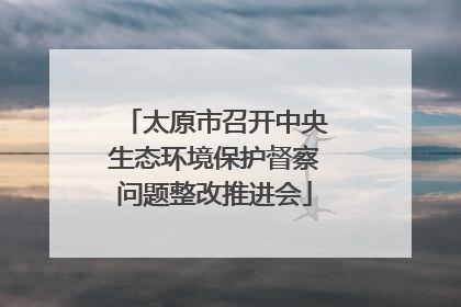 太原市召开中央生态环境保护督察问题整改推进会