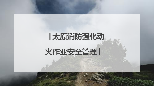 太原消防强化动火作业安全管理