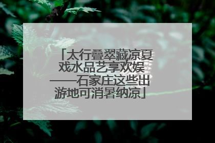 太行叠翠藏凉夏 戏水品艺享欢娱——石家庄这些出游地可消暑纳凉
