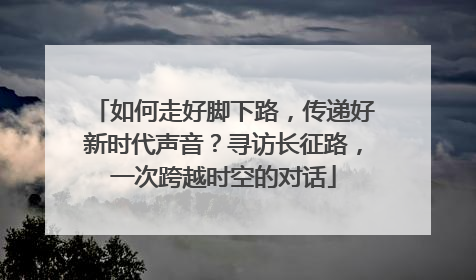 如何走好脚下路，传递好新时代声音？寻访长征路，一次跨越时空的对话