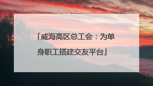 威海高区总工会：为单身职工搭建交友平台