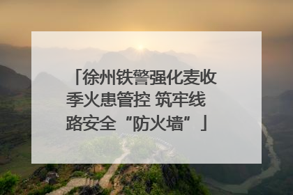 徐州铁警强化麦收季火患管控 筑牢线路安全“防火墙”
