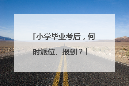 小学毕业考后，何时派位、报到？