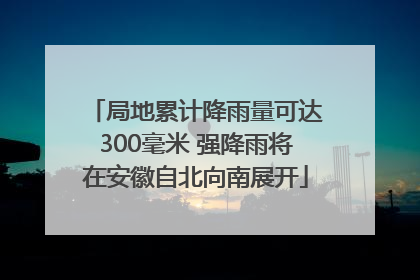 局地累计降雨量可达300毫米 强降雨将在安徽自北向南展开