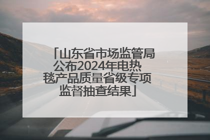 山东省市场监管局公布2024年电热毯产品质量省级专项监督抽查结果