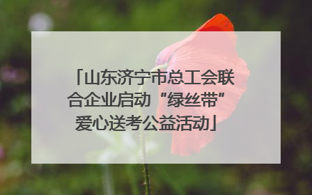 山东济宁市总工会联合企业启动“绿丝带”爱心送考公益活动