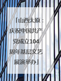 山西太原：庆祝中国共产党成立104周年基层文艺展演举办