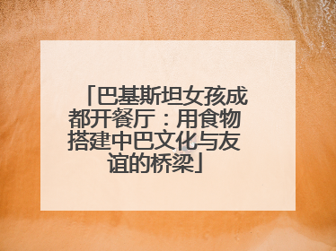 巴基斯坦女孩成都开餐厅：用食物搭建中巴文化与友谊的桥梁