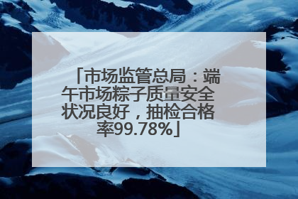 市场监管总局：端午市场粽子质量安全状况良好，抽检合格率99.78%