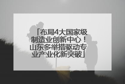 布局4大国家级制造业创新中心！山东多举措驱动专业产业化新突破
